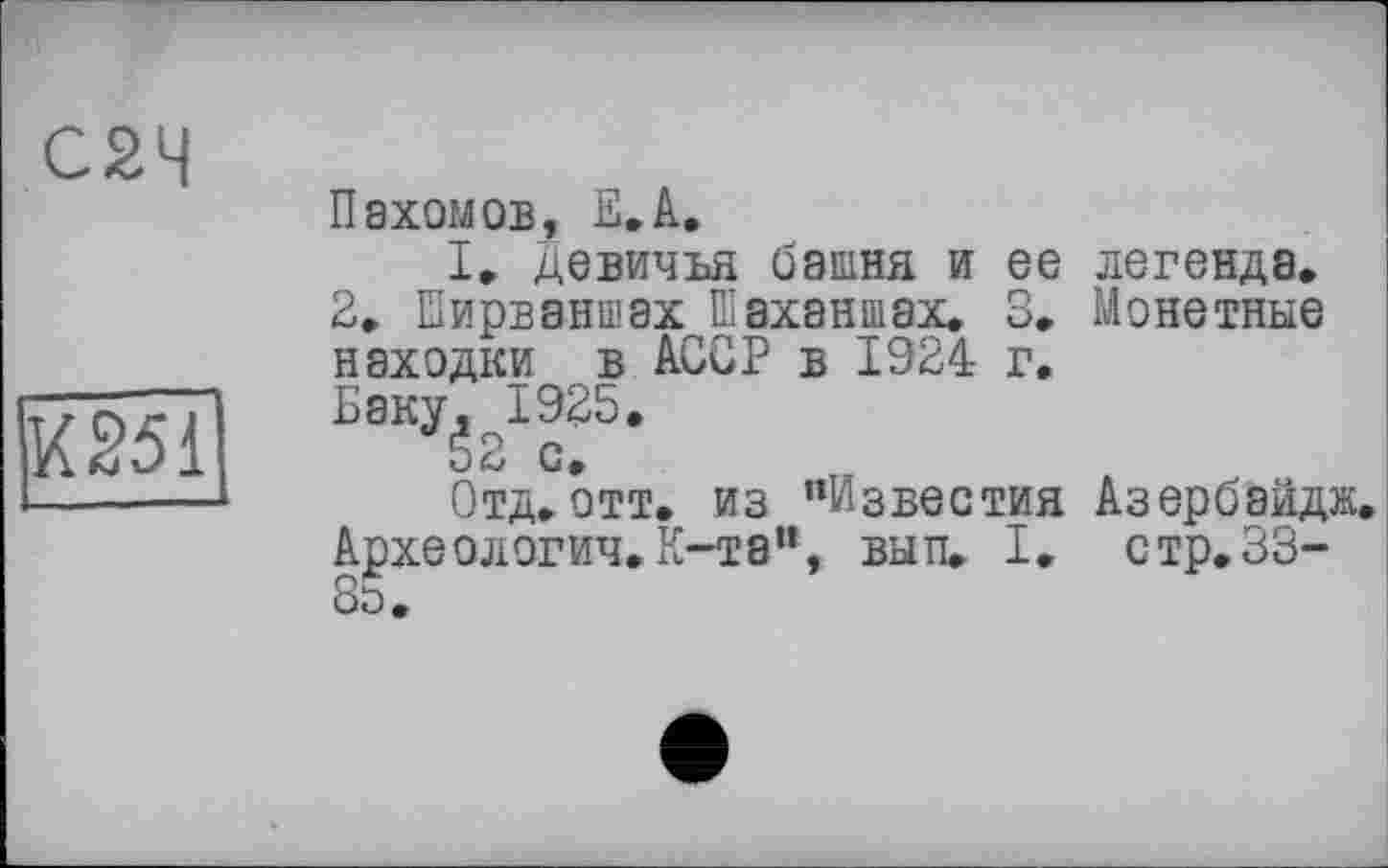 ﻿С2Ч	Пахомов, Е.А. I. Девичья башня и ее легенда. 2. Еирваншах Шаханшах. 3. Монетные находки в АССР в 1924 г.
К251	Баку, 1925. 52 с. Отд.отт. из "Известия Азербаидж Археологич.К-тэ”, вып. I. стр. 33-8о.